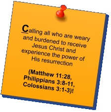 Calling all who are weary and burdened to receive Jesus Christ and experience the power of His resurrection   (Matthew 11:28, Philippians 3:8-11, Colossians 3:1-3)!